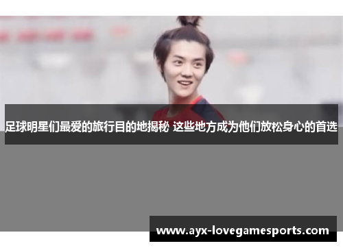 足球明星们最爱的旅行目的地揭秘 这些地方成为他们放松身心的首选