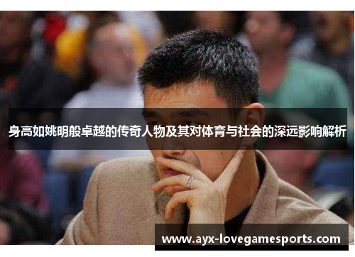 身高如姚明般卓越的传奇人物及其对体育与社会的深远影响解析